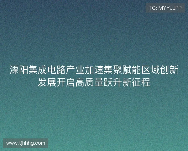 溧阳集成电路产业加速集聚赋能区域创新发展开启高质量跃升新征程